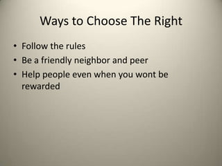 Ways to Choose The Right
• Follow the rules
• Be a friendly neighbor and peer
• Help people even when you wont be
rewarded

 
