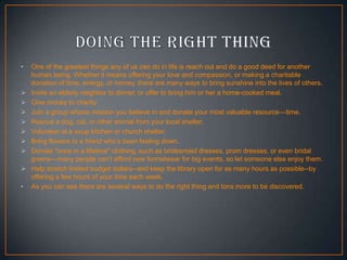 •









•

One of the greatest things any of us can do in life is reach out and do a good deed for another
human being. Whether it means offering your love and compassion, or making a charitable
donation of time, energy, or money, there are many ways to bring sunshine into the lives of others.
Invite an elderly neighbor to dinner, or offer to bring him or her a home-cooked meal.
Give money to charity
Join a group whose mission you believe in and donate your most valuable resource—time.
Rescue a dog, cat, or other animal from your local shelter.
Volunteer at a soup kitchen or church shelter.
Bring flowers to a friend who’s been feeling down.
Donate "once in a lifetime" clothing, such as bridesmaid dresses, prom dresses, or even bridal
gowns—many people can’t afford new formalwear for big events, so let someone else enjoy them.
Help stretch limited budget dollars--and keep the library open for as many hours as possible--by
offering a few hours of your time each week.
As you can see there are several ways to do the right thing and tons more to be discovered.

 