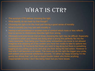 •
•
•
•

•

The acronym CTR defines choosing the right
What exactly do we mean by that though?
Choosing the right is for the most part having a good sense of morality
What is morality you may ask well morality is:
Having a self proclaimed or societal code of conduct which more or less reflects
they’re opinion to distinctively describe right from wrong.
Obviously everyone knows that at times choosing the right may be difficult. Especially
in scenario’s when your friends are doing what is wrong this perfectly fits into the
many examples. One being your friends enter somewhere you know is not allowed
imagines time stopping all of the sudden you have two routes to take to options two
consequences. At moments like these you want to tag along but there is something
tugging at you pulling you to try and stop you from doing the bad action. However in
due time it will become a lot easier. The more you do the right the bigger your pride,
self-esteem and personal satisfaction become. I’d rather be happy knowing I’m the
goody two shoes that I am than a stupid trouble maker who thinks anything
inappropriate is funny I don’t like being mean but you have issues.

 