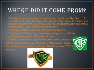 • "Choose the right" is a saying or motto among members of The Church of
Jesus Christ of Latter-day Saints (LDS Church) that is taught to children and
used by members of the church as a reminder to act righteously. The phrase
is taken from an LDS hymn which has that title.
• The Letters CTR is an obvious reference to this phrase…
• The acronym CTR was used in the shield design for the LDS church
speaking they’re motto of Choosing the right.
• In 1970 a committee of eight women were called to design a new
program for the 6 and 7 year old children of the church. It was
decided the children needed a “badge of belief”, and the CTR Ring
was born.

 