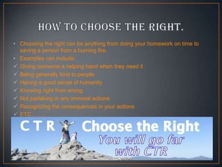 • Choosing the right can be anything from doing your homework on time to
saving a person from a burning fire.
• Examples can include:
 Giving someone a helping hand when they need it
 Being generally kind to people
 Having a good sense of humanity
 Knowing right from wrong
 Not partaking in any immoral actions
 Recognizing the consequences in your actions
 ETC……..

 