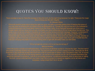 “Have courage to say no. Have the courage to face the truth. Do the right thing because it is right. These are the magic
keys to living your life with integrity”.
W. Clement Stone
• Obviously another quote about doing the right you guys and girls a probably getting tired of hearing this some of
you may even be thinking this kid doesn't know anything about us. Though this may be true but if you bothered to
continue listening to me it most likely means A you like what I write, B you feel guilt because you know your a
trouble maker and you know who you are. And lastly you have nothing else to do but forget about the last one. This
quote could not be any simpler to decipher as it says a pretty obvious and bold message. However I understand if
you trouble makers don’t understand basically it is just trying to say choose the right yeah its RIGHT there ->
choose the right. Anyway this quote can take effect in many situations. One some one offers you drugs, alcohol, or
a weapon say NO if not your a coward because your afraid of what will happen next. If you get in trouble face the
truth don’t lie lying only leads to more lies. Doing what is right will ultimately make you feel better.
•

“If it is not right do not do it; if it is not true do not say it”
Marcus Aurelius
I think this quote is simple and self-explanatory. So the theme of all these quotes is “choose the right”. The first half of
this quote is basically another way of saying that. The second half of the quote is saying not to lie. Obviously we all lie.
Everyone in the world has at least told some form of lie for some type of reason, may it be good or bad. I lie, of course.
I lie a lot. BUT I do not lie for the wrong reasons. I do not lie to hurt anybody nor do I lie to conceal information that
would be important to someone. I only lie to encourage someone, compliment someone, even to save time on telling
the truth. Lying is only bad when you make it bad. But of course it is viewed as negative, so for all intents and
purposes—Lying is bad! Don’t do it, its evil.

 
