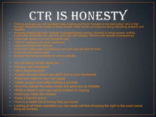 •
•
•
•
•
•
•
•

•
•
•
•
•
•
•
•
•
•
•
•

There is a phrase you will constantly keep hearing and that’s “Honesty is the best policy” why is that
though? Honesty is the quality of being honest I other words not lying and doing everything properly and
regularly.
•Honesty is telling the truth. Honesty is straightforward conduct. Honesty is being sincere, truthful,
trustworthy, honorable, fair, genuine, and loyal with integrity •Tell the truth despite consequences
•Voice their opinion in a kind, thoughtful way
•"Tell on" someone only when necessary
•Show and share their feelings
•Know their classmates and teachers care and want the best for them
•Feel and react without guilt
Express themselves positively as well as critically

You are being honest when you ...
•Do your own homework
•Tell a friend the truth
•Explain the real reason you didn't turn in your homework
•Keep your eyes on your own paper
•Clean up your room after making a promise
•Give the cashier the extra money she gave you by mistake
•Write a report in your own words instead of copying
•Admit you made the mistake
•Keep a friend's secret
•Turn in a wallet full of money that you found
Looking at all these examples you can easily tell that choosing the right is the exact same
thing as honesty.

 