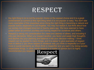•

•

the right thing to do is not the popular choice or the easiest choice and it is a great
achievement to commit to this right thing when it is not popular or easy. You don’t see
many examples of this nowadays since doing the right thing is becoming a natural and
popular action, especially in Los Angeles. You may not realize it, but think about how
our society has changed since ten or twenty years ago. We have seemed to have
gotten better at common courtesy and having respect for ourselves and others.
Respect is taking into consideration the views and desires of others, and including it
into your decisions. When you respect another, you factor and weigh their thought's
and desires into your planning and balance it into your decision making." I think
respect can be applied to many things, and it is easier to give examples of respect
than to define it. you show respect in whatever way you think is respectful or if your
more to social standards as others think is respectful and you earn it by doing socially
respectable things. In other words respect is a matter of opinion but it is highly
recommended you respect everyone.

 