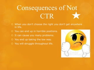 Consequences of Not
CTR
 When you don’t choose the right you don’t get anywhere
in life.
 You can end up in horrible positions.
 It can cause you many problems.

 You end up taking the low way.
 You will struggle throughout life.

 