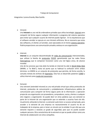 Trabajo de Computacion Integrantes: Lorena Granda, Max Castillo Intranet: Una Intranet es una red de ordenadores privados que utiliza tecnología, Internet para compartir de forma segura cualquier información o programa del sistema operativo para evitar que cualquier usuario de Internet pueda ingresar . En la arquitecturas que el software servidor se ejecuta en una Intranet anfitriona. No es necesario que estos dos softwares, el cliente y el servidor, sean ejecutados en el mismo sistema operativo. Podría proporcionar una comunicación privada y exitosa en una organización. Internet: Internet es un conjunto descentralizado de redes de comunicación interconectadas, que utilizan la familia de protocolos TCP/IP, garantizando que las redes físicas heterogéneas que la componen funcionen como una red lógica única, de alcance mundial. Uno de los servicios que más éxito ha tenido en Internet ha sido la World Wide Web (WWW, o 
la Web
), hasta tal punto que es habitual la confusión entre ambos términos. La WWW es un conjunto de protocolos que permite, de forma sencilla, la consulta remota de archivos de hipertexto. Ésta fue un desarrollo posterior (1990) y utiliza Internet como medio de transmisión. Extranet: Una extranet (extended intranet) es una red privada virtual que utiliza protocolos de Internet, protocolos de comunicación y probablemente infraestructura pública de comunicación para compartir de forma segura parte de la información u operación propia de una organización con proveedores, compradores, socios, clientes o cualquier otro negocio u organización. Se puede decir en otras palabras que una extranet es parte de la Intranet de una organización que se extiende a usuarios fuera de ella. Usualmente utilizando la Internet. La extranet suele tener un acceso semiprivado, para acceder a la extranet de una empresa no necesariamente el usuario ha de ser trabajador de la empresa, pero si tener un vínculo con la entidad. Es por ello que una extranet requiere o necesita un grado de seguridad, para que no pueda acceder cualquier persona. Otra característica de la extranet es que se puede utilizar como una Internet de colaboración con otras compañías. Intranet: Un sevicio de correo para  Oficina Sevicio de base de datos para el ingreso de notas Servico de datos para registro de asistencia Un servicio de Fax Extranet: World wide web catálogos on-line  servicios on-line de atención a clientes  red de comunicación de socios y accionistas Cual es la mayor entre Intranet, extranet, internet: El internet porque es mundial Luego Extranet porque puede ser utilizadas entre ciudades Intranet porque se limita a oficinas 