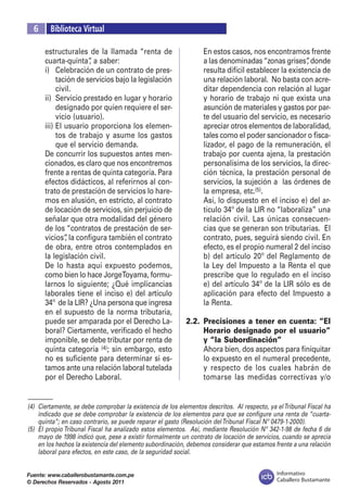 Informativo
Caballero Bustamante
Fuente: www.caballerobustamante.com.pe
© Derechos Reservados - Agosto 2011
	 6	 Biblioteca Virtual
estructurales de la llamada “renta de
cuarta-quinta”, a saber:
i) 	 Celebración de un contrato de pres-
tación de servicios bajo la legislación
civil.
ii) 	Servicio prestado en lugar y horario
designado por quien requiere el ser-
vicio (usuario).
iii)	El usuario proporciona los elemen-
tos de trabajo y asume los gastos
que el servicio demanda.
	 De concurrir los supuestos antes men-
cionados, es claro que nos encontremos
frente a rentas de quinta categoría. Para
efectos didácticos, al referirnos al con-
trato de prestación de servicios lo hare-
mos en alusión, en estricto, al contrato
de locación de servicios, sin perjuicio de
señalar que otra modalidad del género
de los “contratos de prestación de ser-
vicios”, la configura también el contrato
de obra, entre otros contemplados en
la legislación civil.
	 De lo hasta aquí expuesto podemos,
como bien lo hace JorgeToyama, formu-
larnos lo siguiente; ¿Qué implicancias
laborales tiene el inciso e) del artículo
34º de la LIR? ¿Una persona que ingresa
en el supuesto de la norma tributaria,
puede ser amparada por el Derecho La-
boral? Ciertamente, verificado el hecho
imponible, se debe tributar por renta de
quinta categoría (4); sin embargo, esto
no es suficiente para determinar si es-
tamos ante una relación laboral tutelada
por el Derecho Laboral.
	 En estos casos, nos encontramos frente
a las denominadas“zonas grises”, donde
resulta difícil establecer la existencia de
una relación laboral. No basta con acre-
ditar dependencia con relación al lugar
y horario de trabajo ni que exista una
asunción de materiales y gastos por par-
te del usuario del servicio, es necesario
apreciar otros elementos de laboralidad,
tales como el poder sancionador o fisca-
lizador, el pago de la remuneración, el
trabajo por cuenta ajena, la prestación
personalísima de los servicios, la direc-
ción técnica, la prestación personal de
servicios, la sujeción a las órdenes de
la empresa, etc.(5).
	 Así, lo dispuesto en el inciso e) del ar-
tículo 34º de la LIR no “laboraliza” una
relación civil. Las únicas consecuen-
cias que se generan son tributarias. El
contrato, pues, seguirá siendo civil. En
efecto, es el propio numeral 2 del inciso
b) del artículo 20º del Reglamento de
la Ley del Impuesto a la Renta el que
prescribe que lo regulado en el inciso
e) del artículo 34º de la LIR sólo es de
aplicación para efecto del Impuesto a
la Renta.
2.2.	 Precisiones a tener en cuenta: “El
Horario designado por el usuario”
y “la Subordinación”
	 Ahora bien, dos aspectos para finiquitar
lo expuesto en el numeral precedente,
y respecto de los cuales habrán de
tomarse las medidas correctivas y/o
–––––––––
(4)	 Ciertamente, se debe comprobar la existencia de los elementos descritos. Al respecto, ya elTribunal Fiscal ha
indicado que se debe comprobar la existencia de los elementos para que se configure una renta de “cuarta-
quinta”; en caso contrario, se puede reparar el gasto (Resolución delTribunal Fiscal Nº 0479-1-2000).
(5) 	El propio Tribunal Fiscal ha analizado estos elementos. Así, mediante Resolución Nº 342-1-98 de fecha 6 de
mayo de 1998 indicó que, pese a existir formalmente un contrato de locación de servicios, cuando se aprecia
en los hechos la existencia del elemento subordinación, debemos considerar que estamos frente a una relación
laboral para efectos, en este caso, de la seguridad social.
 