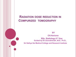 RADIATION DOSE REDUCTION IN
COMPURIZED TOMOGRAPHY
BY
CH.Harisree
BSc. Radiology-3rd Year
Guided by Dr.I.Gurubharath. M.D., Ph.D.,
Sri Sathya Sai Medical College and Research Institute
 