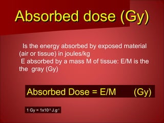 Absorbed dose (Gy)Absorbed dose (Gy)
Is the energy absorbed by exposed material
(air or tissue) in joules/kg
E absorbed by a mass M of tissue: E/M is the
the gray (Gy)
1 Gy = 1x10-3
J.g-1
Absorbed Dose = E/M (Gy)
 