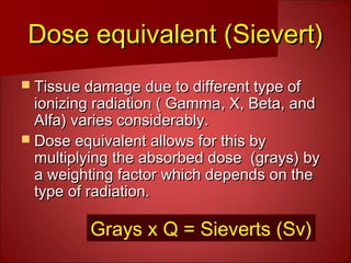 Dose equivalent (Sievert)Dose equivalent (Sievert)
 Tissue damage due to different type ofTissue damage due to different type of
ionizing radiation ( Gamma, X, Beta, andionizing radiation ( Gamma, X, Beta, and
Alfa) varies considerably.Alfa) varies considerably.
 Dose equivalent allows for this byDose equivalent allows for this by
multiplying the absorbed dose (grays) bymultiplying the absorbed dose (grays) by
a weighting factor which depends on thea weighting factor which depends on the
type of radiation.type of radiation.
Grays x Q = Sieverts (Sv)
 