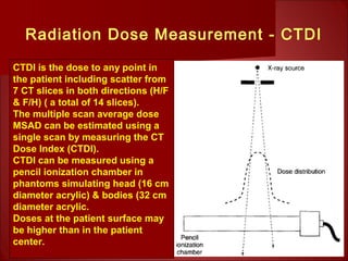 Radiation Dose Measurement - CTDI
CTDI is the dose to any point in
the patient including scatter from
7 CT slices in both directions (H/F
& F/H) ( a total of 14 slices).
The multiple scan average dose
MSAD can be estimated using a
single scan by measuring the CT
Dose Index (CTDI).
CTDI can be measured using a
pencil ionization chamber in
phantoms simulating head (16 cm
diameter acrylic) & bodies (32 cm
diameter acrylic.
Doses at the patient surface may
be higher than in the patient
center.
 