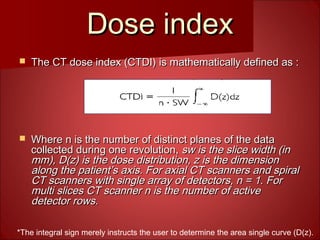 Dose indexDose index
 The CT dose index (CTDI) is mathematically defined as :The CT dose index (CTDI) is mathematically defined as :
 Where n is the number of distinct planes of the dataWhere n is the number of distinct planes of the data
collected during one revolution,collected during one revolution, sw is the slice width (insw is the slice width (in
mm), D(z) is the dose distribution, z is the dimensionmm), D(z) is the dose distribution, z is the dimension
along the patient’s axis. For axial CT scanners and spiralalong the patient’s axis. For axial CT scanners and spiral
CT scanners with single array of detectors, n = 1. ForCT scanners with single array of detectors, n = 1. For
multi slices CT scanner n is the number of activemulti slices CT scanner n is the number of active
detector rows.detector rows.
*The integral sign merely instructs the user to determine the area single curve (D(z).
*
 