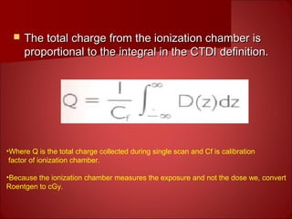  The total charge from the ionization chamber isThe total charge from the ionization chamber is
proportional to the integral in the CTDI definition.proportional to the integral in the CTDI definition.
•Where Q is the total charge collected during single scan and Cf is calibration
factor of ionization chamber.
•Because the ionization chamber measures the exposure and not the dose we, convert
Roentgen to cGy.
 