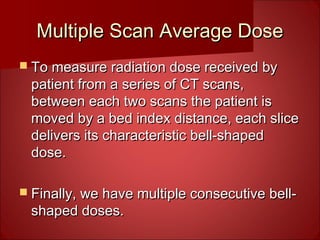 Multiple Scan Average DoseMultiple Scan Average Dose
 To measure radiation dose received byTo measure radiation dose received by
patient from a series of CT scans,patient from a series of CT scans,
between each two scans the patient isbetween each two scans the patient is
moved by a bed index distance, each slicemoved by a bed index distance, each slice
delivers its characteristic bell-shapeddelivers its characteristic bell-shaped
dose.dose.
 Finally, we have multiple consecutive bell-Finally, we have multiple consecutive bell-
shaped doses.shaped doses.
 