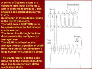A series of 7spaced scans at a
constant bed index along the Z-
axis is acquired to produce 7 bell-
shaped dose distribution curves
(TOP).
Summation of these doses results
in the (BOTTOM) curve.
The total dose ( BOTTOM) curve
has peaks where the bell-shaped
curves overlap.
The dotted line through the total
dose curve is the multiple scan
average dose.
The MSAD is defined as the
average dose (at a particular depth
from the surface) resulting from a
large number of successive slices.
The MSAD refers to all the dose
delivered to the tissues including
dose due to scatter from all the
successive slices.
 