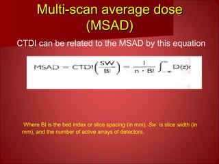 Multi-scan average doseMulti-scan average dose
(MSAD)(MSAD)
CTDI can be related to the MSAD by this equation
Where BI is the bed index or slice spacing (in mm), Sw is slice width (in
mm), and the number of active arrays of detectors.
 