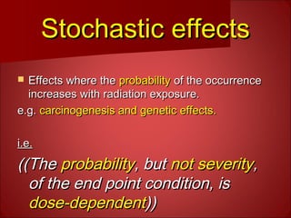 Stochastic effectsStochastic effects
 Effects where theEffects where the probabilityprobability of the occurrenceof the occurrence
increases with radiation exposure.increases with radiation exposure.
e.g.e.g. carcinogenesis and genetic effects.carcinogenesis and genetic effects.
i.e.i.e.
((The((The probabilityprobability, but, but not severitynot severity,,
of the end point condition, isof the end point condition, is
dose-dependentdose-dependent))))
 