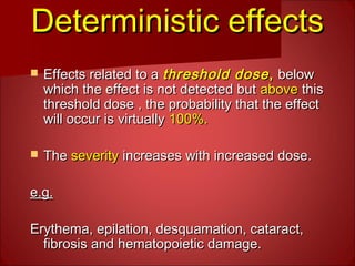 Deterministic effectsDeterministic effects
 Effects related to aEffects related to a threshold dosethreshold dose,, belowbelow
which the effect is not detected butwhich the effect is not detected but aboveabove thisthis
threshold dose , the probability that the effectthreshold dose , the probability that the effect
will occur is virtuallywill occur is virtually 100%.100%.
 TheThe severityseverity increases with increased dose.increases with increased dose.
e.g.e.g.
Erythema, epilation, desquamation, cataract,Erythema, epilation, desquamation, cataract,
fibrosis and hematopoietic damage.fibrosis and hematopoietic damage.
 