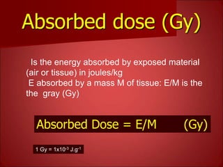 Absorbed dose (Gy)
Is the energy absorbed by exposed material
(air or tissue) in joules/kg
E absorbed by a mass M of tissue: E/M is the
the gray (Gy)
1 Gy = 1x10-3 J.g-1
Absorbed Dose = E/M (Gy)
 