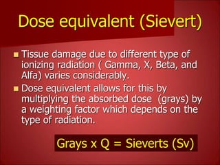 Dose equivalent (Sievert)
 Tissue damage due to different type of
ionizing radiation ( Gamma, X, Beta, and
Alfa) varies considerably.
 Dose equivalent allows for this by
multiplying the absorbed dose (grays) by
a weighting factor which depends on the
type of radiation.
Grays x Q = Sieverts (Sv)
 