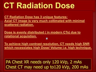 CT Radiation Dose
CT Radiation Dose has 3 unique features:
Axial CT image is very much collimated with minimal
scattered radiation.
Dose is evenly distributed ( in modern CTs) due to
rotational acquistion.
To achieve high contrast resolution, CT needs high SNR
which necessiates high Dose/ Volume i.e. high technique.
PA Chest XR needs only 120 kVp, 2 mAs
Chest CT may need up to120 kVp, 200 mAs
 