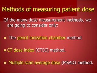 Methods of measuring patient dose
Of the many dose measurement methods, we
are going to consider only:
 The pencil ionization chamber method.
 CT dose index (CTDI) method.
 Multiple scan average dose (MSAD) method.
 