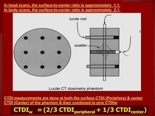 In head scans, the surface-to-center ratio is approximately 1:1.
In body scans, the surface-to-center ratio is approximately 2:1.
CTDI measurements are done at both the surface CTDI (Periphery) & center
CTDI (Center) of the phantom & then combined to give CTDIw
CTDIw = (2/3 CTDIperipheral + 1/3 CTDIcenter)
 