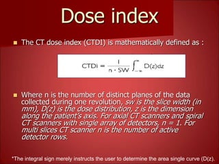 Dose index
 The CT dose index (CTDI) is mathematically defined as :
 Where n is the number of distinct planes of the data
collected during one revolution, sw is the slice width (in
mm), D(z) is the dose distribution, z is the dimension
along the patient’s axis. For axial CT scanners and spiral
CT scanners with single array of detectors, n = 1. For
multi slices CT scanner n is the number of active
detector rows.
*The integral sign merely instructs the user to determine the area single curve (D(z).
*
 