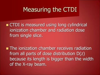 Measuring the CTDI
 CTDI is measured using long cylindrical
ionization chamber and radiation dose
from single slice.
 The ionization chamber receives radiation
from all parts of dose distribution D(z)
because its length is bigger than the width
of the X-ray beam.
 