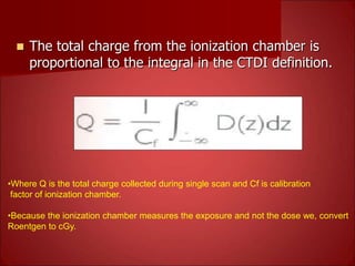  The total charge from the ionization chamber is
proportional to the integral in the CTDI definition.
•Where Q is the total charge collected during single scan and Cf is calibration
factor of ionization chamber.
•Because the ionization chamber measures the exposure and not the dose we, convert
Roentgen to cGy.
 