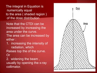 The integral in Equation is
numerically equal
to the area ( shaded region )
of the dose distribution
Note that the CTDI can be
increased by increasing the
area under the curve.
The area can be increased by
either :
1. increasing the intensity of
radiation, which
Raises top the of the curve.
Or
2. widening the beam ,
usually by opening the x-ray
collimator.
 