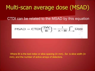 Multi-scan average dose (MSAD)
CTDI can be related to the MSAD by this equation
Where BI is the bed index or slice spacing (in mm), Sw is slice width (in
mm), and the number of active arrays of detectors.
 