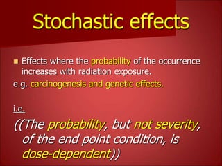 Stochastic effects
 Effects where the probability of the occurrence
increases with radiation exposure.
e.g. carcinogenesis and genetic effects.
i.e.
((The probability, but not severity,
of the end point condition, is
dose-dependent))
 
