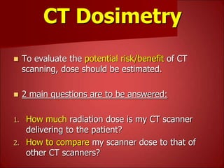 CT Dosimetry
 To evaluate the potential risk/benefit of CT
scanning, dose should be estimated.
 2 main questions are to be answered:
1. How much radiation dose is my CT scanner
delivering to the patient?
2. How to compare my scanner dose to that of
other CT scanners?
 