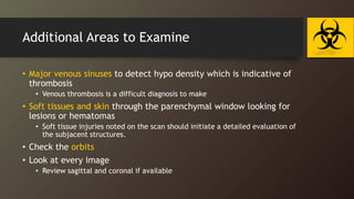Additional Areas to Examine
• Major venous sinuses to detect hypo density which is indicative of
thrombosis
• Venous thrombosis is a difficult diagnosis to make
• Soft tissues and skin through the parenchymal window looking for
lesions or hematomas
• Soft tissue injuries noted on the scan should initiate a detailed evaluation of
the subjacent structures.
• Check the orbits
• Look at every image
• Review sagittal and coronal if available
 