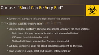 In the END Systemic Approach to Head CT
 Symmetry : Compare left and right side of the cranium
 Midline: Look for midline shift
 Cross-sectional anatomy (Review anatomical landmark for each section)
 Brain tissue : the gray matter, white matter and intracerebral lesions
 CSF space (ventricle (dilated or not) )
 Skull and soft tissue : scalp swelling, fractures, sinuses, orbit
 Subdural windows : Look for blood collection adjacent to the skull
 Bone windows : Skull, orbit and sinuses, intracranial air
Our use ”Blood Can Be Very Bad”
 