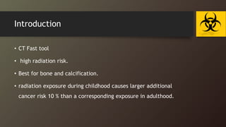 Introduction
• CT Fast tool
• high radiation risk.
• Best for bone and calcification.
• radiation exposure during childhood causes larger additional
cancer risk 10 % than a corresponding exposure in adulthood.
 