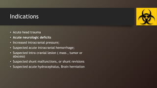 Indications
• Acute head trauma
• Acute neurologic deficits
• Increased intracranial pressure;
• Suspected acute intracranial hemorrhage;
• Suspected intra cranial lesion ( mass , tumor or
abscess)
• Suspected shunt malfunctions, or shunt revisions
• Suspected acute hydrocephalus, Brain herniation
 
