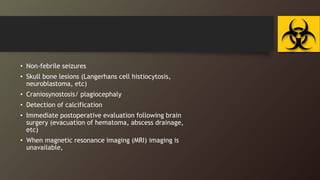 • Non-febrile seizures
• Skull bone lesions (Langerhans cell histiocytosis,
neuroblastoma, etc)
• Craniosynostosis/ plagiocephaly
• Detection of calcification
• Immediate postoperative evaluation following brain
surgery (evacuation of hematoma, abscess drainage,
etc)
• When magnetic resonance imaging (MRI) imaging is
unavailable,
 