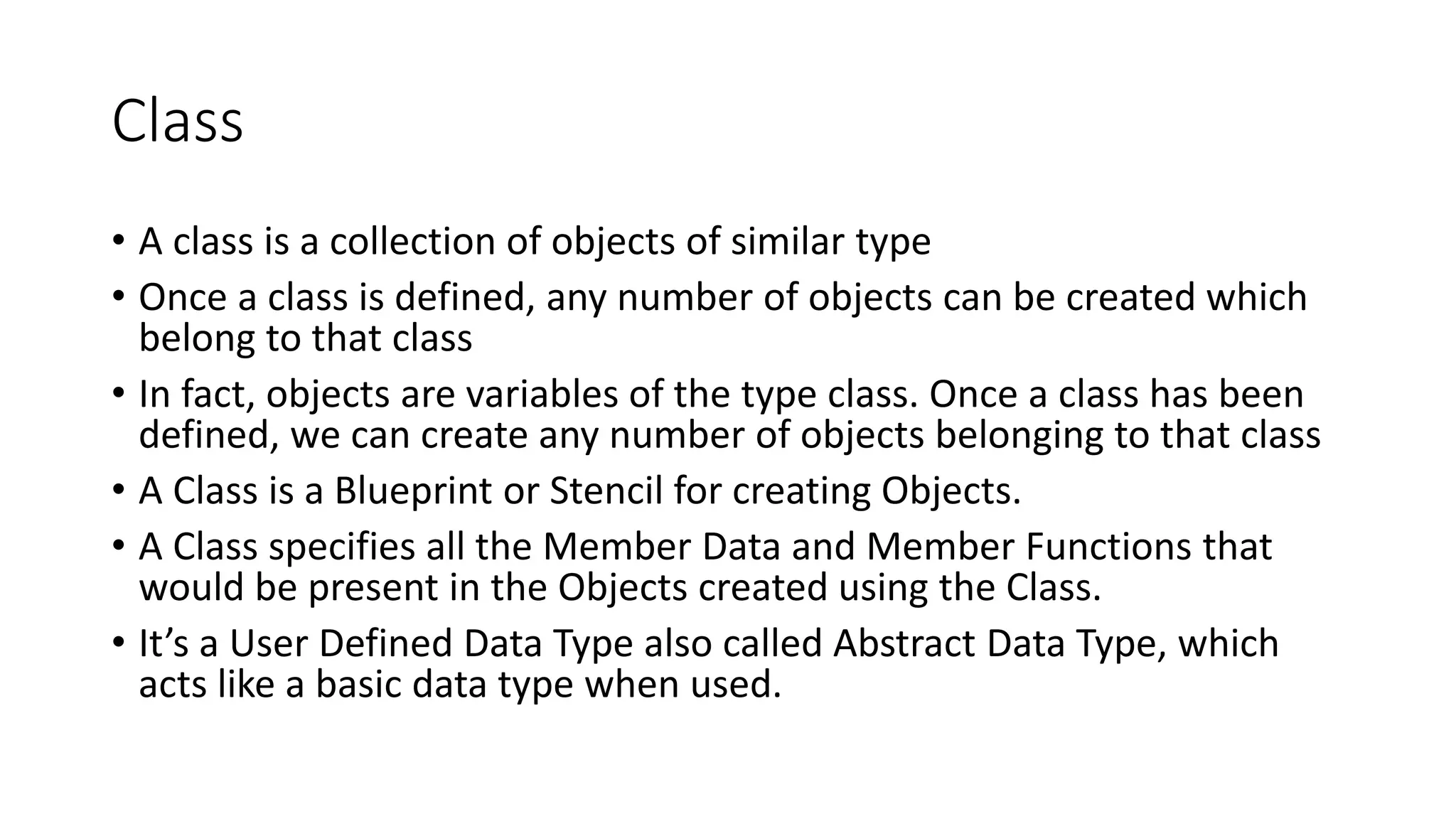Class
• A class is a collection of objects of similar type
• Once a class is defined, any number of objects can be created which
belong to that class
• In fact, objects are variables of the type class. Once a class has been
defined, we can create any number of objects belonging to that class
• A Class is a Blueprint or Stencil for creating Objects.
• A Class specifies all the Member Data and Member Functions that
would be present in the Objects created using the Class.
• It’s a User Defined Data Type also called Abstract Data Type, which
acts like a basic data type when used.
 