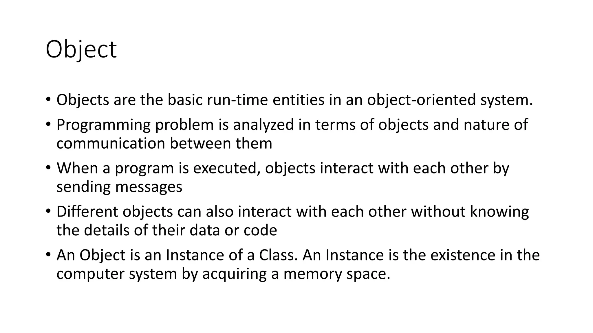Object
• Objects are the basic run-time entities in an object-oriented system.
• Programming problem is analyzed in terms of objects and nature of
communication between them
• When a program is executed, objects interact with each other by
sending messages
• Different objects can also interact with each other without knowing
the details of their data or code
• An Object is an Instance of a Class. An Instance is the existence in the
computer system by acquiring a memory space.
 