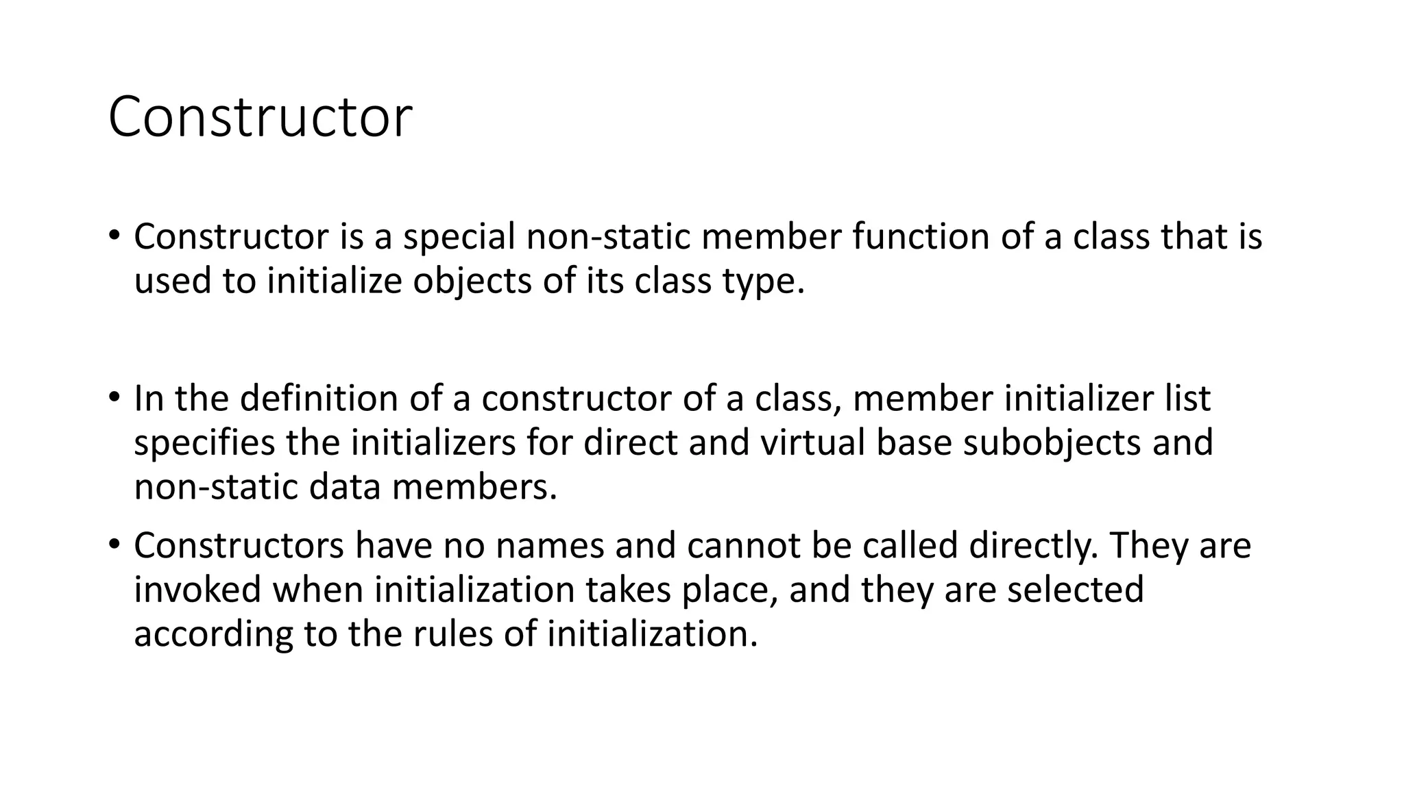 Constructor
• Constructor is a special non-static member function of a class that is
used to initialize objects of its class type.
• In the definition of a constructor of a class, member initializer list
specifies the initializers for direct and virtual base subobjects and
non-static data members.
• Constructors have no names and cannot be called directly. They are
invoked when initialization takes place, and they are selected
according to the rules of initialization.
 