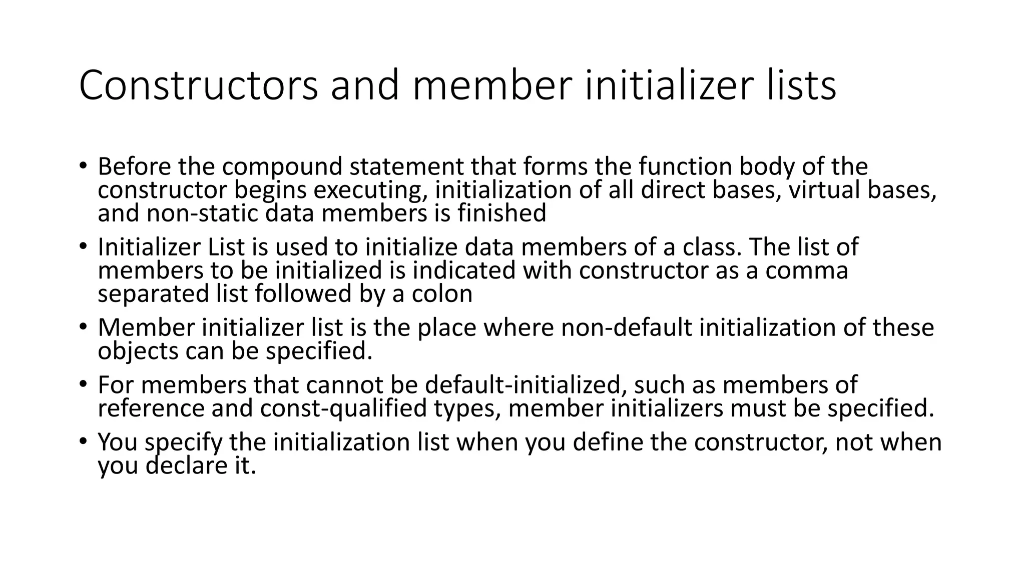 Constructors and member initializer lists
• Before the compound statement that forms the function body of the
constructor begins executing, initialization of all direct bases, virtual bases,
and non-static data members is finished
• Initializer List is used to initialize data members of a class. The list of
members to be initialized is indicated with constructor as a comma
separated list followed by a colon
• Member initializer list is the place where non-default initialization of these
objects can be specified.
• For members that cannot be default-initialized, such as members of
reference and const-qualified types, member initializers must be specified.
• You specify the initialization list when you define the constructor, not when
you declare it.
 