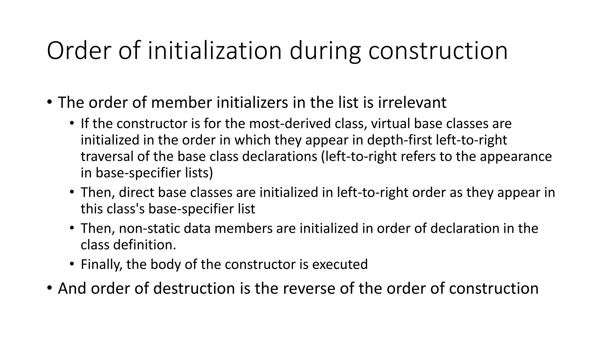 Order of initialization during construction
• The order of member initializers in the list is irrelevant
• If the constructor is for the most-derived class, virtual base classes are
initialized in the order in which they appear in depth-first left-to-right
traversal of the base class declarations (left-to-right refers to the appearance
in base-specifier lists)
• Then, direct base classes are initialized in left-to-right order as they appear in
this class's base-specifier list
• Then, non-static data members are initialized in order of declaration in the
class definition.
• Finally, the body of the constructor is executed
• And order of destruction is the reverse of the order of construction
 