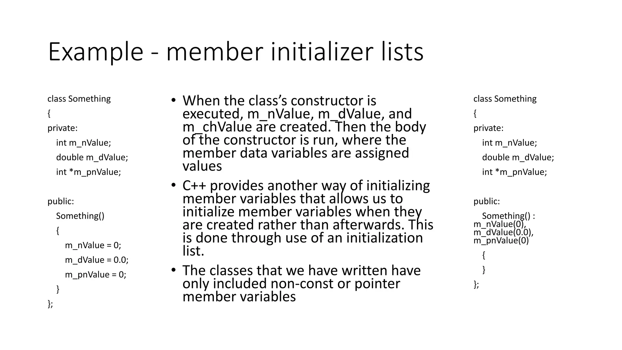 Example - member initializer lists
class Something
{
private:
int m_nValue;
double m_dValue;
int *m_pnValue;
public:
Something()
{
m_nValue = 0;
m_dValue = 0.0;
m_pnValue = 0;
}
};
• When the class’s constructor is
executed, m_nValue, m_dValue, and
m_chValue are created. Then the body
of the constructor is run, where the
member data variables are assigned
values
• C++ provides another way of initializing
member variables that allows us to
initialize member variables when they
are created rather than afterwards. This
is done through use of an initialization
list.
• The classes that we have written have
only included non-const or pointer
member variables
class Something
{
private:
int m_nValue;
double m_dValue;
int *m_pnValue;
public:
Something() :
m_nValue(0),
m_dValue(0.0),
m_pnValue(0)
{
}
};
 