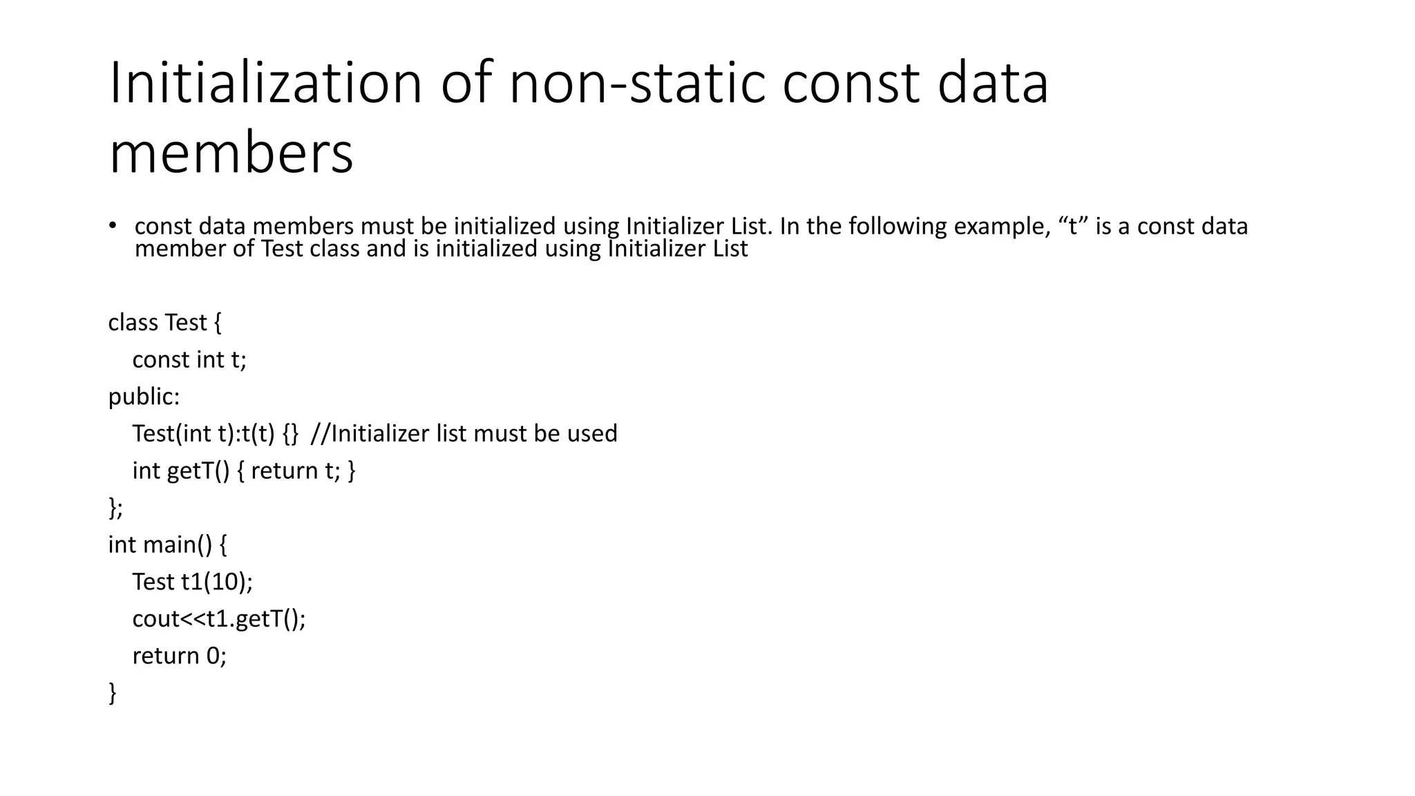 Initialization of non-static const data
members
• const data members must be initialized using Initializer List. In the following example, “t” is a const data
member of Test class and is initialized using Initializer List
class Test {
const int t;
public:
Test(int t):t(t) {} //Initializer list must be used
int getT() { return t; }
};
int main() {
Test t1(10);
cout<<t1.getT();
return 0;
}
 
