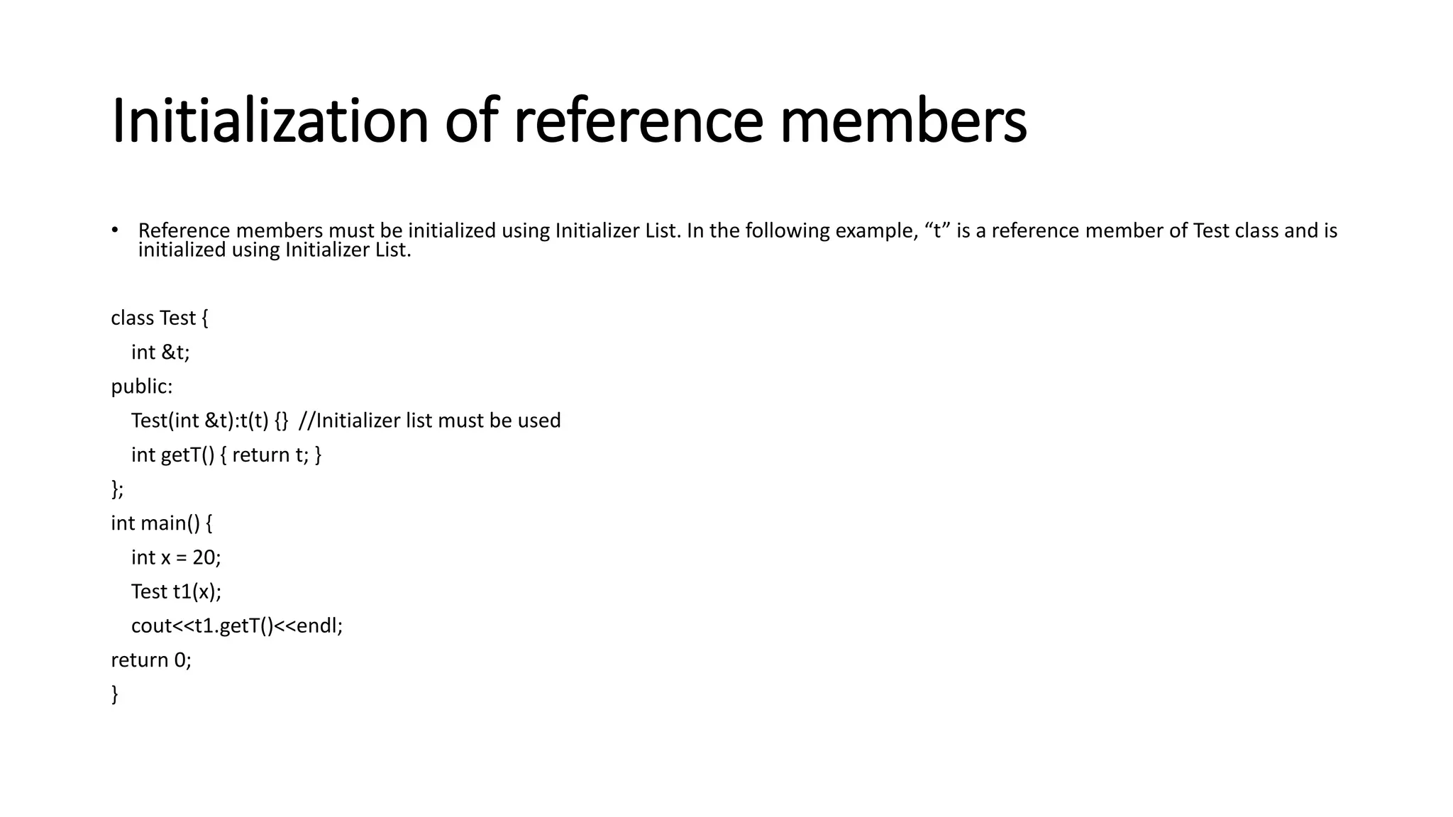 Initialization of reference members
• Reference members must be initialized using Initializer List. In the following example, “t” is a reference member of Test class and is
initialized using Initializer List.
class Test {
int &t;
public:
Test(int &t):t(t) {} //Initializer list must be used
int getT() { return t; }
};
int main() {
int x = 20;
Test t1(x);
cout<<t1.getT()<<endl;
return 0;
}
 