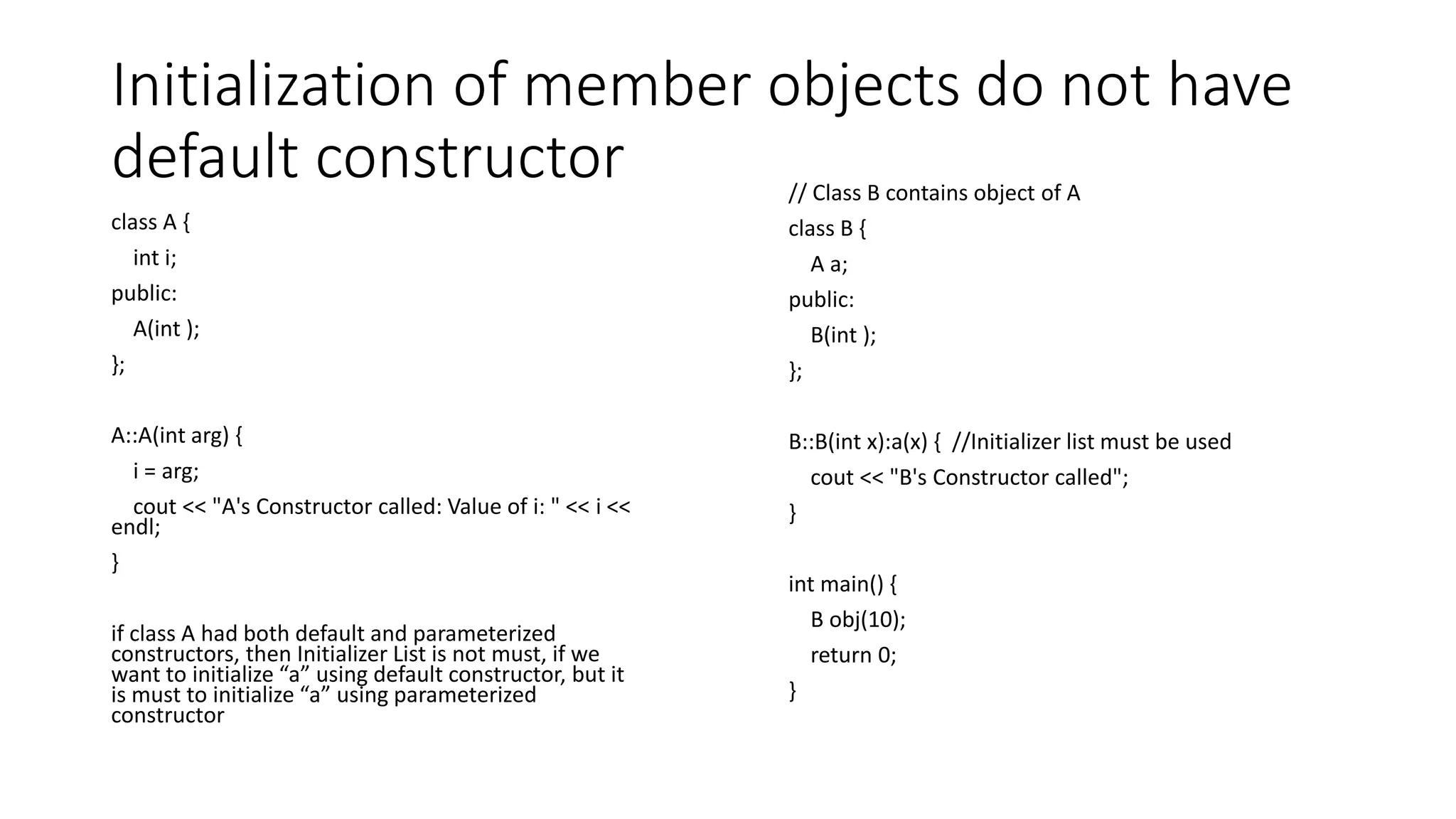Initialization of member objects do not have
default constructor
class A {
int i;
public:
A(int );
};
A::A(int arg) {
i = arg;
cout << "A's Constructor called: Value of i: " << i <<
endl;
}
if class A had both default and parameterized
constructors, then Initializer List is not must, if we
want to initialize “a” using default constructor, but it
is must to initialize “a” using parameterized
constructor
// Class B contains object of A
class B {
A a;
public:
B(int );
};
B::B(int x):a(x) { //Initializer list must be used
cout << "B's Constructor called";
}
int main() {
B obj(10);
return 0;
}
 