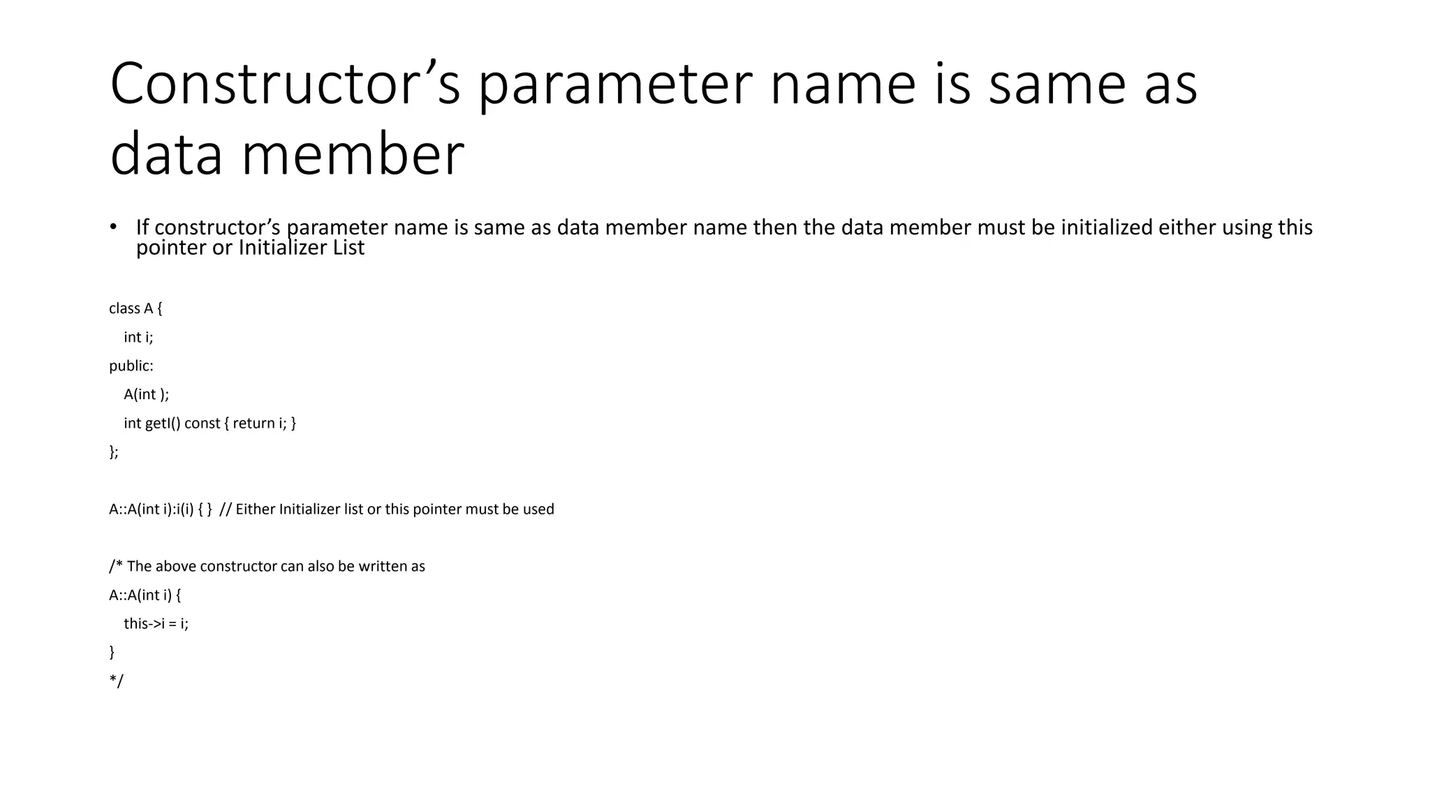 Constructor’s parameter name is same as
data member
• If constructor’s parameter name is same as data member name then the data member must be initialized either using this
pointer or Initializer List
class A {
int i;
public:
A(int );
int getI() const { return i; }
};
A::A(int i):i(i) { } // Either Initializer list or this pointer must be used
/* The above constructor can also be written as
A::A(int i) {
this->i = i;
}
*/
 