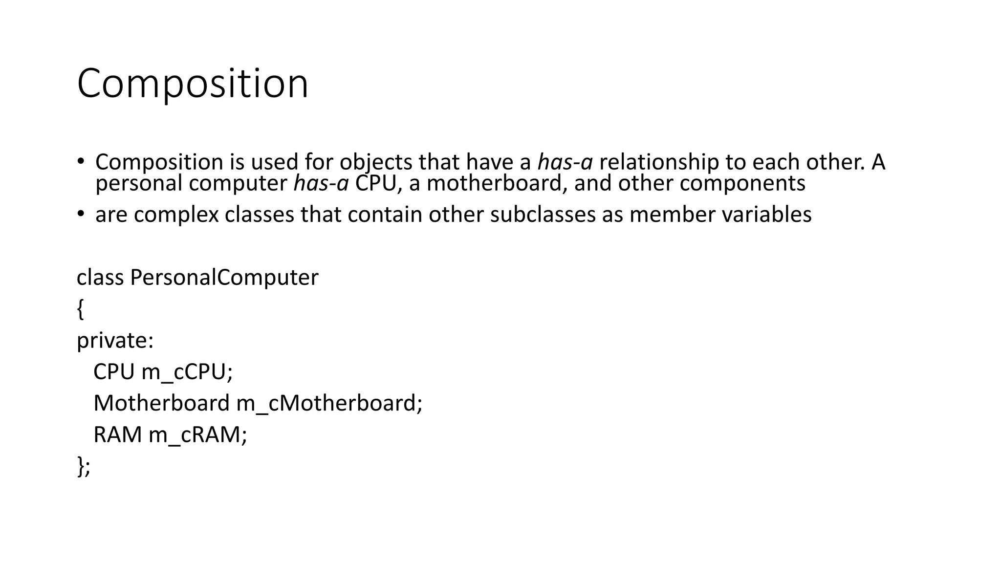 Composition
• Composition is used for objects that have a has-a relationship to each other. A
personal computer has-a CPU, a motherboard, and other components
• are complex classes that contain other subclasses as member variables
class PersonalComputer
{
private:
CPU m_cCPU;
Motherboard m_cMotherboard;
RAM m_cRAM;
};
 